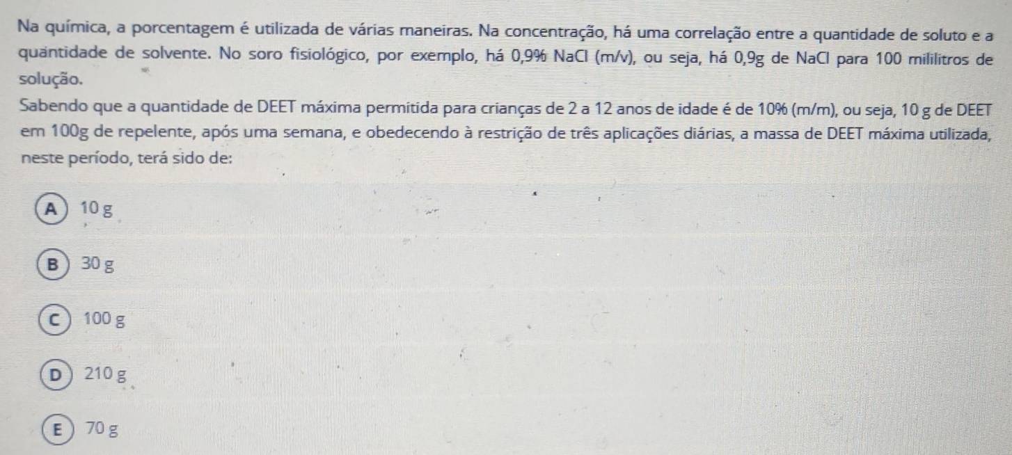 Na química, a porcentagem é utilizada de várias maneiras. Na concentração, há uma correlação entre a quantidade de soluto e a
quantidade de solvente. No soro fisiológico, por exemplo, há 0,9% NaCl (m/v), ou seja, há 0,9g de NaCl para 100 mililitros de
solução.
Sabendo que a quantidade de DEET máxima permitida para crianças de 2 a 12 anos de idade é de 10% (m/m), ou seja, 10 g de DEET
em 100g de repelente, após uma semana, e obedecendo à restrição de três aplicações diárias, a massa de DEET máxima utilizada,
neste período, terá sido de:
A 10g
B 30 g
c) 100 g
D 210 g
E  70 g