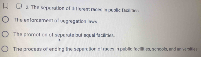 The separation of different races in public facilities.
The enforcement of segregation laws.
The promotion of separate but equal facilities.
The process of ending the separation of races in public facilities, schools, and universities.