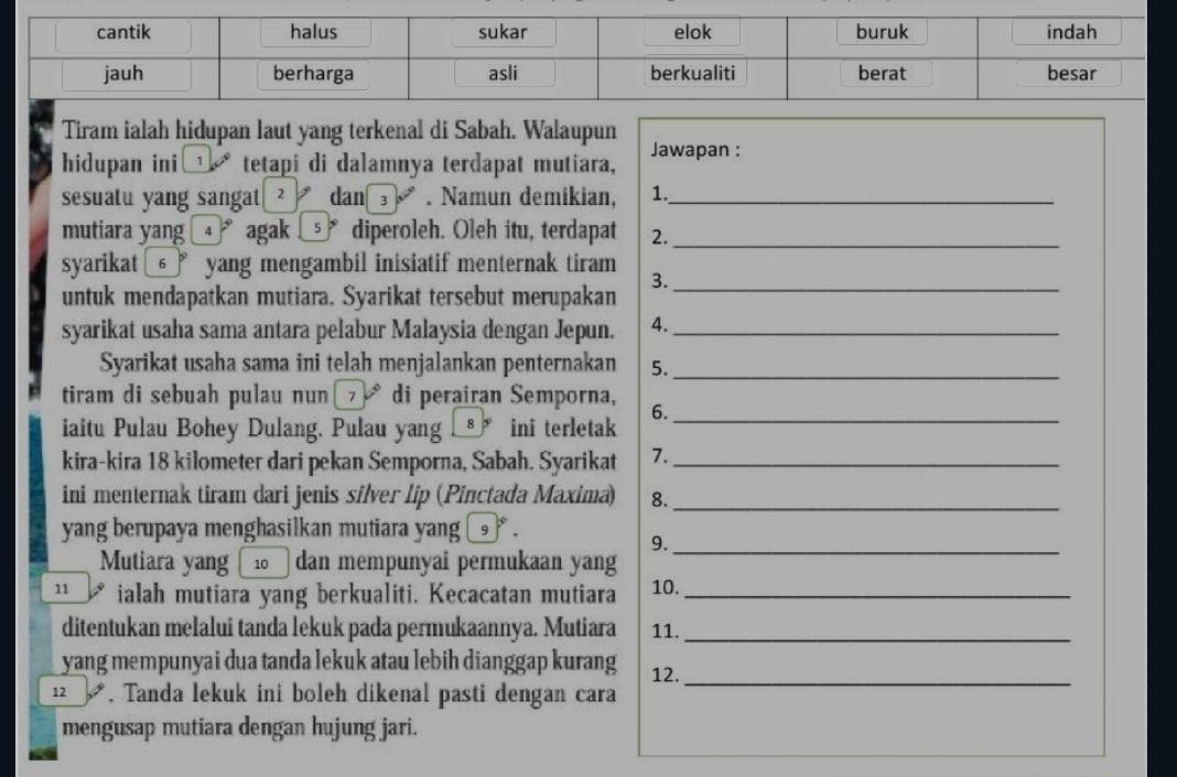 Tiram ialah hidupan laut yang terkenal di Sabah. Walaupun 
hidupan ini _ tetapi di dalamnya terdapat mutiara, Jawapan : 
sesuatu yang sangat ?_ dan 3 . Namun demikian, 1._ 
mutiara yang * agak diperoleh. Oleh itu, terdapat 2._ 
syarikat yang mengambil inisiatif menternak tiram 
untuk mendapatkan mutiara. Syarikat tersebut merupakan 3._ 
syarikat usaha sama antara pelabur Malaysia dengan Jepun. 4._ 
Syarikat usaha sama ini telah menjalankan penternakan 5._ 
tiram di sebuah pulau nun di perairan Semporna, 
iaitu Pulau Bohey Dulang. Pulau yang 8 ini terletak 6._ 
kira-kira 18 kilometer dari pekan Semporna, Sabah. Syarikat 7._ 
ini menternak tiram dari jenis silver lip (Pinctada Maxima) 8._ 
yang berupaya menghasilkan mutiara yang €* . 
9._ 
Mutiara yang [ dan mempunyai permukaan yang 
11 ialah mutiara yang berkualiti. Kecacatan mutiara 10._ 
ditentukan melalui tanda lekuk pada permukaannya. Mutiara 11._ 
yang mempunyai dua tanda lekuk atau lebih dianggap kurang 12._ 
. Tanda lekuk ini boleh dikenal pasti dengan cara 
mengusap mutiara dengan hujung jari.