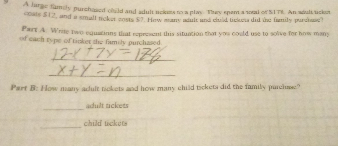 A large family purchased child and adult tickets to a play. They spent a total of $178. An adult ticket 
costs $12, and a small ticket costs $7. How many adult and child tickets did the family purchase? 
Part A. Write two equations that represent this situation that you could use to solve for how many 
of each type of ticket the family purchased. 
_ 
_ 
Part B: How many adult tickets and how many child tickets did the family purchase? 
_ 
adult tickets 
_ 
child tickets