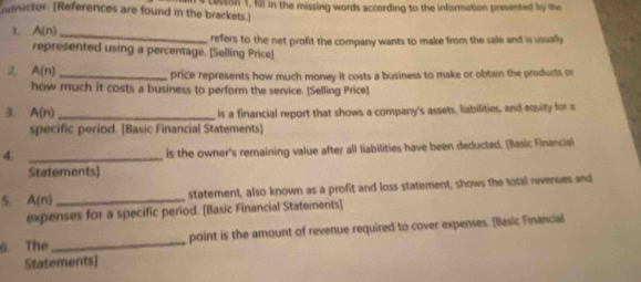 nntructor. [References are found in the brackets.] cesson 1, fill in the missing words according to the information presented by the 
1. A(n) _refers to the net profit the company wants to make from the sale and is usually 
represented using a percentage. [Selling Price] 
2 A(n)
_price represents how much money it costs a business to make or obtain the products or 
how much it costs a business to perform the service. [Selling Price] 
3. A(n) _is a financial report that shows a company's assets, liabilities, and equity for a 
specific period. [Basic Financial Statements] 
_4 
is the owner's remaining value after all liabilities have been deducted. [Basic Financial 
Statements) 
5 A(n) _statement, also known as a profit and loss statement, shows the total revenues and 
expenses for a specific period. [Basic Financial Statements] 
6. The _point is the amount of revenue required to cover expenses. (Basic Financial 
Statements]