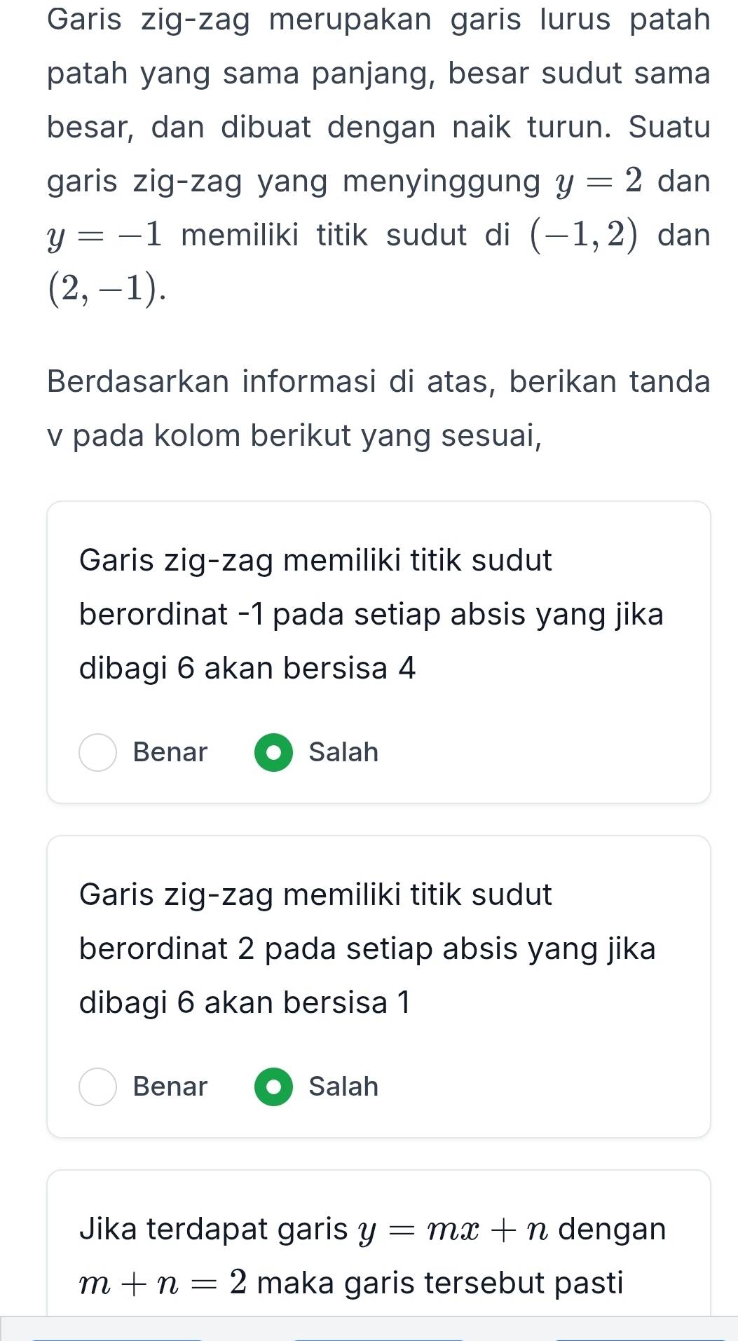 Garis zig-zag merupakan garis lurus patah
patah yang sama panjang, besar sudut sama
besar, dan dibuat dengan naik turun. Suatu
garis zig-zag yang menyinggung y=2 dan
y=-1 memiliki titik sudut di (-1,2) dan
(2,-1). 
Berdasarkan informasi di atas, berikan tanda
v pada kolom berikut yang sesuai,
Garis zig-zag memiliki titik sudut
berordinat -1 pada setiap absis yang jika
dibagi 6 akan bersisa 4
Benar Salah
Garis zig-zag memiliki titik sudut
berordinat 2 pada setiap absis yang jika
dibagi 6 akan bersisa 1
Benar Salah
Jika terdapat garis y=mx+n dengan
m+n=2 maka garis tersebut pasti