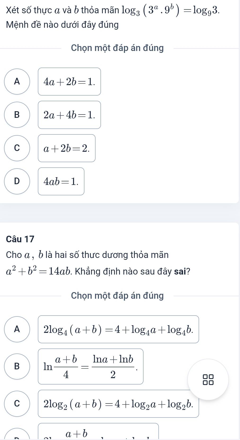 Xét số thực a và b thỏa mãn log _3(3^a.9^b)=log _93. 
Mệnh đề nào dưới đây đúng
Chọn một đáp án đúng
A 4a+2b=1.
B 2a+4b=1.
C a+2b=2.
D 4ab=1. 
Câu 17
Cho α , b là hai số thưc dương thỏa mãn
a^2+b^2=14ab. Khẳng định nào sau đây sai?
Chọn một đáp án đúng
A 2log _4(a+b)=4+log _4a+log _4b.
B ln  (a+b)/4 = (ln a+ln b)/2 .

C 2log _2(a+b)=4+log _2a+log _2b.
a+b