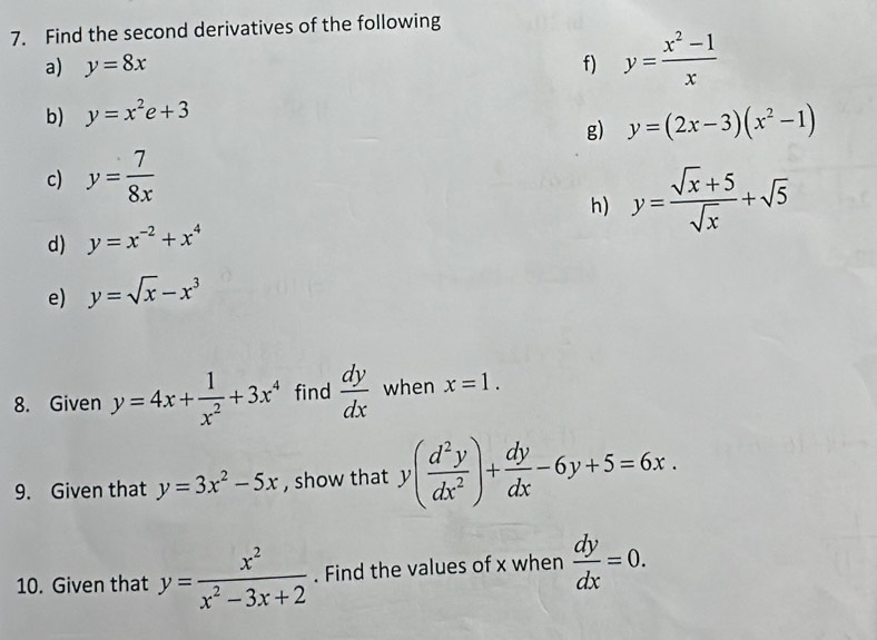 Find the second derivatives of the following 
a) y=8x f) y= (x^2-1)/x 
b) y=x^2e+3
g) y=(2x-3)(x^2-1)
c) y= 7/8x 
h) y= (sqrt(x)+5)/sqrt(x) +sqrt(5)
d) y=x^(-2)+x^4
e) y=sqrt(x)-x^3
8. Given y=4x+ 1/x^2 +3x^4 find  dy/dx  when x=1. 
9. Given that y=3x^2-5x , show that y( d^2y/dx^2 )+ dy/dx -6y+5=6x. 
10. Given that y= x^2/x^2-3x+2 . Find the values of x when  dy/dx =0.