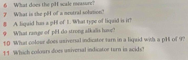 What does the pH scale measure? 
7 What is the pH of a neutral solution? 
8 A liquid has a pH of 1. What type of liquid is it? 
9 What range of pH do strong alkalis have? 
10 What colour does universal indicator turn in a liquid with a pH of 9? 
11 Which colours does universal indicator turn in acids?