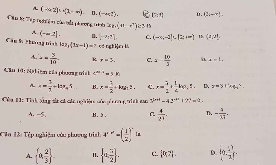 A. (-∈fty ;2)∪ (3;+∈fty ). B. (-∈fty ;2).
(2;3). D. (3;+∈fty ). 
Câu 8: Tập nghiệm của bất phương trình log _3(31-x^2)≥ 3 là
A. (-∈fty ;2].
B. [-2;2]. C. (-∈fty ;-2]∪ [2;+∈fty ). D. (0;2]. 
Câu 9: Phương trình log _3(3x-1)=2 có nghiệm là
A. x= 3/10 .
B. x=3. C. x= 10/3 . D. x=1. 
Câu 10: Nghiệm của phương trình 4^(2x-3)=5la
A. x= 3/2 +log _45. B. x= 3/2 +log _25. C. x= 3/2 + 1/4 log _25. D. x=3+log _45. 
Câu 11: Tính tổng tất cả các nghiệm của phương trình sau 3^(2x+8)-4.3^(x+5)+27=0.
A. -5. B. 5 .  4/27 . - 4/27 . 
C.
D.
Câu 12: Tập nghiệm của phương trình 4^(x-x^2)=( 1/2 )^x là
D.
A.  0; 2/3 .  0; 3/2 . C.  0;2.  0; 1/2 . 
B.