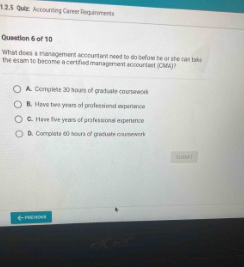 Accounting Career Requirements
Question 6 of 10
What does a management accountant need to do before he or she can take
the exam to become a certified management accountant (CMA)?
A. Complete 30 hours of graduate coursework
B. Have two years of professional experience
C. Have five years of professional experience
D. Complete 60 hours of graduate coursework
SUBM(T
← PrEYOU8