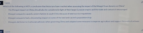 Which of the following is NOT a conclusion that historians have reached when assessing the impact of the Mongol Yuan dynasty on China?
The Mongol impact on China should also be considered in light of their larger Eurasian empire and the trade and contacts it encouraged
Mongul conquests caused a severe famine in south China because of onerous rice requisitions
Mongol conquests had a devastating impact on some of the land and caused a population drop
Mongols did listen to Confucian advisors when governing China and adopted some measures to improve agriculture and support the work of artisans
0 1point