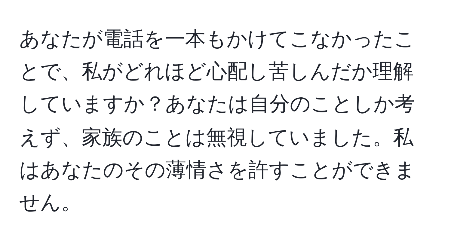 あなたが電話を一本もかけてこなかったことで、私がどれほど心配し苦しんだか理解していますか？あなたは自分のことしか考えず、家族のことは無視していました。私はあなたのその薄情さを許すことができません。