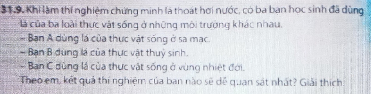 Khi làm thí nghiệm chứng minh lá thoát hơi nước, có ba bạn học sinh đã dùng 
là của ba loài thực vật sống ở những môi trường khác nhau. 
- Bạn A dùng lá của thực vật sống ở sa mạc. 
- Bạn B dùng lá của thực vật thuỷ sinh. 
- Bạn C dùng lá của thực vật sống ở vùng nhiệt đới. 
Theo em, kết quả thí nghiệm của bạn nào sẽ dẻ quan sát nhất? Giải thích.