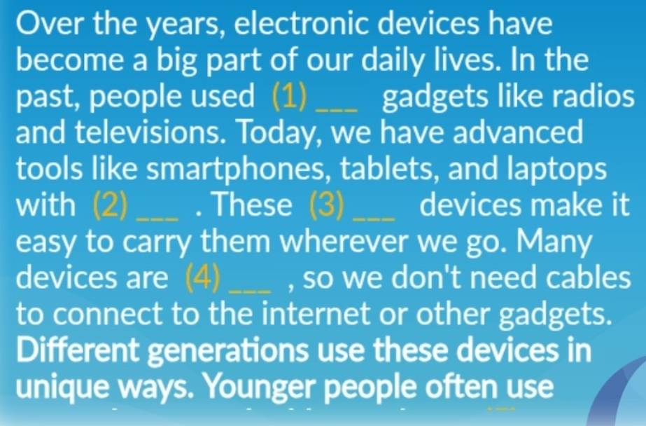 Over the years, electronic devices have 
become a big part of our daily lives. In the 
past, people used (1) _gadgets like radios 
and televisions. Today, we have advanced 
tools like smartphones, tablets, and laptops 
with (2)_ . These (3) _devices make it 
easy to carry them wherever we go. Many 
devices are (4) _, so we don't need cables 
to connect to the internet or other gadgets. 
Different generations use these devices in 
unique ways. Younger people often use