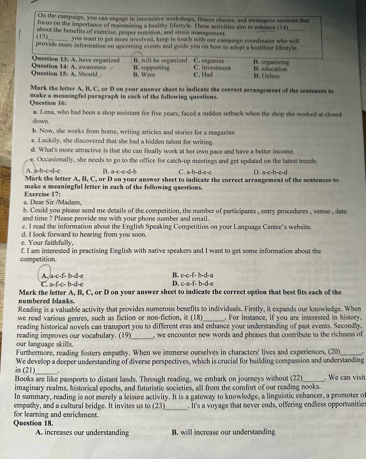 On the campaign, you can engage in interactive workshops, fitness classes, and awareness sessions that
focus on the importance of maintaining a healthy lifestyle. These activities aim to enhance (14)_
about the benefits of exercise, proper nutrition, and stress management.
(15)_ you want to get more involved, keep in touch with our campaign coordinator who will
provide more information on upcoming events and guide you on how to adopt a healthier lifestyle.
Question 13:A have organized B. will be organized C. organize D. organizing
Question 14:A. awareness B. supporting C. investment D. education
Question 15:A. Should B. Were C. Had D. Unless
Mark the letter A, B, C, or D on your answer sheet to indicate the correct arrangement of the sentences to
make a meaningful paragraph in each of the following questions.
Question 16:
a. Lena, who had been a shop assistant for five years, faced a sudden setback when the shop she worked at closed
down.
b. Now, she works from home, writing articles and stories for a magazine.
c. Luckily, she discovered that she had a hidden talent for writing.
d. What's more attractive is that she can finally work at her own pace and have a better income.
e. Occasionally, she needs to go to the office for catch-up meetings and get updated on the latest trends.
A. a-b-c-d-e B. a-c-e-d-l 、 C. a-b -d-e-c D. a-c-b-e-c `
Mark the letter A, B, C, or D on your answer sheet to indicate the correct arrangement of the sentences to
make a meaningful letter in each of the following questions.
Exercise 17:
a. Dear Sir /Madam,
b. Could you please send me details of the competition, the number of participants , entry procedures , venue , date
and time ? Please provide me with your phone number and email.
c. I read the information about the English Speaking Competition on your Language Centre’s website.
d. I look forward to hearing from you soon.
e. Your faithfully,
f. I am interested in practising English with native speakers and I want to get some information about the
competition.
A. a-c-f-b-d-e B. e-c-f-b-d-a
C. a-f-c-b-d-e D. c-a-f-b-d-e
Mark the letter A, B, C, or D on your answer sheet to indicate the correct option that best fits each of the
numbered blanks.
Reading is a valuable activity that provides numerous benefits to individuals. Firstly, it expands our knowledge. When
we read various genres, such as fiction or non-fiction, it (18)_ . For instance, if you are interested in history,
reading historical novels can transport you to different eras and enhance your understanding of past events. Secondly,
reading improves our vocabulary. (19)_ , we encounter new words and phrases that contribute to the richness of
our language skills.
Furthermore, reading fosters empathy. When we immerse ourselves in characters' lives and experiences, (20)_
We develop a deeper understanding of diverse perspectives, which is crucial for building compassion and understanding
in (21)_ .
Books are like passports to distant lands. Through reading, we embark on journeys without (22) . We can visit
imaginary realms, historical epochs, and futuristic societies, all from the comfort of our reading nooks.
In summary, reading is not merely a leisure activity. It is a gateway to knowledge, a linguistic enhancer, a promoter of
empathy, and a cultural bridge. It invites us to (23)_ . It's a voyage that never ends, offering endless opportunities
for learning and enrichment.
Question 18.
A. increases our understanding B. will increase our understanding