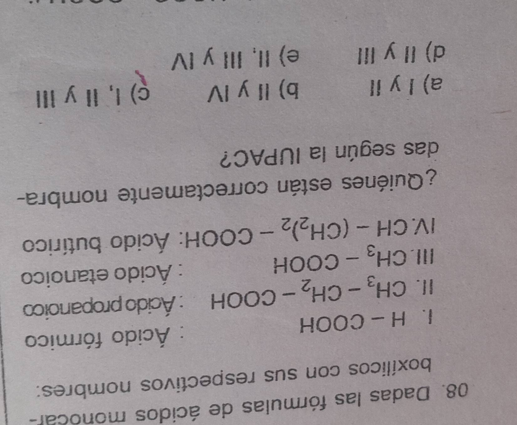 Dadas las fórmulas de ácidos monocar-
boxílicos con sus respectivos nombres:
: Ácido fórmico
1. H-COOH
I. CH_3-CH_2-COOH : Ácido propanoico
II. CH_3-COOH
: Ácido etanoico
IV. CH-(CH_2)_2-COOH : Ácido butírico
¿Quiénes están correctamente nombra-
das según la IUPAC?
a) l y Ⅱ b) Ⅱ y I ç) l, Il y ⅢI
d) Iy II e) II, III y IV