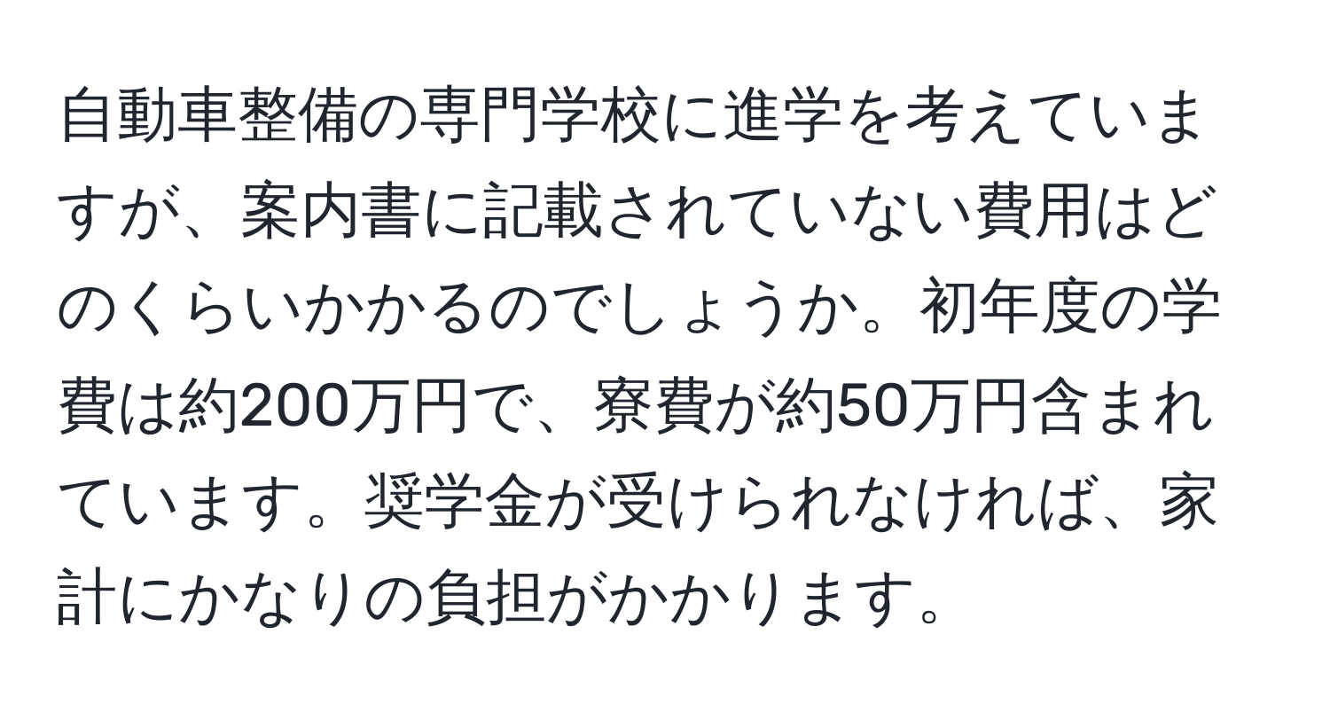 自動車整備の専門学校に進学を考えていますが、案内書に記載されていない費用はどのくらいかかるのでしょうか。初年度の学費は約200万円で、寮費が約50万円含まれています。奨学金が受けられなければ、家計にかなりの負担がかかります。