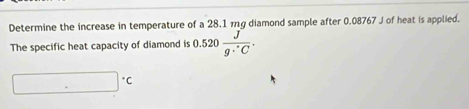 Determine the increase in temperature of a 28.1 mg diamond sample after 0.08767 J of heat is applied. 
The specific heat capacity of diamond is 0.520 J/g·°C .
□°C