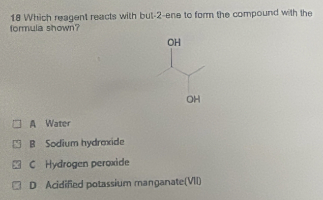 Which reagent reacts with but -2 -ene to form the compound with the
formula shown?
OH
OH
A Water
B Sodium hydroxide
C Hydrogen peroxide
D Acidified potassium manganate(VII)