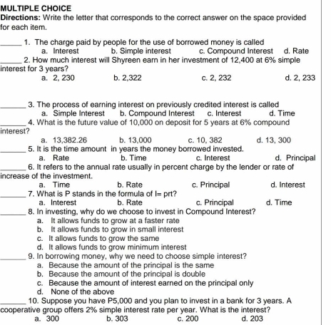 Directions: Write the letter that corresponds to the correct answer on the space provided
for each item.
_1. The charge paid by people for the use of borrowed money is called
a. Interest b. Simple interest c. Compound Interest d. Rate
_2. How much interest will Shyreen earn in her investment of 12,400 at 6% simple
interest for 3 years?
a. 2, 230 b. 2,322 c. 2, 232 d. 2, 233
_3. The process of earning interest on previously credited interest is called
a. Simple Interest b. Compound Interest c. Interest d. Time
_4. What is the future value of 10,000 on deposit for 5 years at 6% compound
interest?
a. 13,382.26 b. 13,000 c. 10, 382 d. 13, 300
_5. It is the time amount in years the money borrowed invested. d. Principal
a. Rate b. Time c. Interest
_6. It refers to the annual rate usually in percent charge by the lender or rate of
increase of the investment.
a. Time b. Rate c. Principal d. Interest
_7. What is P stands in the formula of I= prt?
a. Interest b. Rate c. Principal d. Time
_8. In investing, why do we choose to invest in Compound Interest?
a. It allows funds to grow at a faster rate
b. It allows funds to grow in small interest
c. It allows funds to grow the same
d. It allows funds to grow minimum interest
_9. In borrowing money, why we need to choose simple interest?
a. Because the amount of the principal is the same
b. Because the amount of the principal is double
c. Because the amount of interest earned on the principal only
d. None of the above
_10. Suppose you have P5,000 and you plan to invest in a bank for 3 years. A
cooperative group offers 2% simple interest rate per year. What is the interest? d. 203
a. 300 b. 303 c. 200