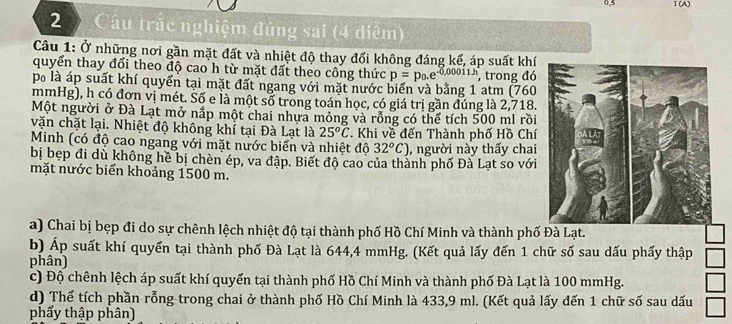 Câu trắc nghiệm đúng sai (4 diểm) 
Câu 1: Ở những nơi gần mặt đất và nhiệt độ thay đổi không đáng kể, áp suất khí 
quyển thay đổi theo độ cao h từ mặt đất theo công thức p=p_0.e^(-0,00011h) , trong đó 
po là áp suất khí quyển tại mặt đất ngang với mặt nước biển và bằng 1 atm (760
mmHg), h có đơn vị mét. Số e là một số trong toán học, có giá trị gần đúng là 2,718. 
Một người ở Đà Lạt mở nắp một chai nhựa mỏng và rỗng có thể tích 500 ml rồi 
vặn chặt lại. Nhiệt độ không khí tại Đà Lạt là 25^oC. Khi về đến Thành phố Hồ Chí 
Minh (có độ cao ngang với mặt nước biển và nhiệt độ 32^oC) , người này thấy chai 
bị bẹp đi dù không hề bị chèn ép, va đập. Biết độ cao của thành phố Đà Lạt so với 
mặt nước biển khoảng 1500 m. 
a) Chai bị bẹp đi do sự chênh lệch nhiệt độ tại thành phố Hồ Chí Minh và thành phố Đà Lạt. 
b) Áp suất khí quyển tại thành phố Đà Lạt là 644, 4 mmHg. (Kết quả lấy đến 1 chữ số sau dấu phẩy thập 
phân) 
c) Độ chênh lệch áp suất khí quyển tại thành phố Hồ Chí Minh và thành phố Đà Lạt là 100 mmHg. 
d) Thể tích phần rỗng trong chai ở thành phố Hồ Chí Minh là 433, 9 ml. (Kết quả lấy đến 1 chữ số sau dấu 
phẩy thập phân)