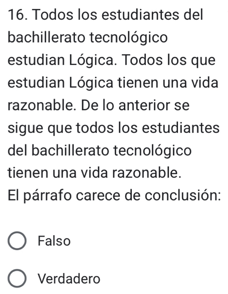 Todos los estudiantes del
bachillerato tecnológico
estudian Lógica. Todos los que
estudian Lógica tienen una vida
razonable. De lo anterior se
sigue que todos los estudiantes
del bachillerato tecnológico
tienen una vida razonable.
El párrafo carece de conclusión:
Falso
Verdadero