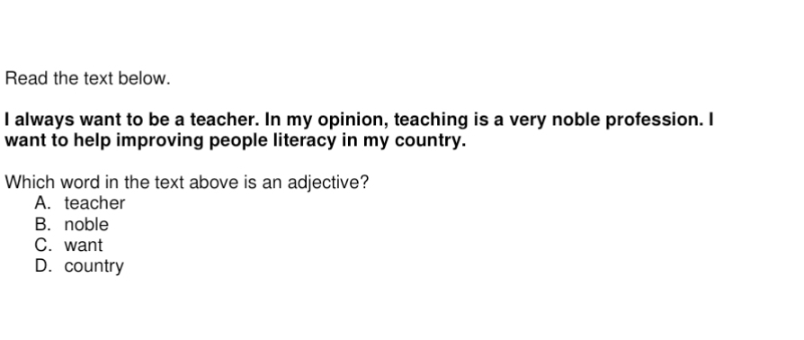 Read the text below.
I always want to be a teacher. In my opinion, teaching is a very noble profession. I
want to help improving people literacy in my country.
Which word in the text above is an adjective?
A. teacher
B. noble
C. want
D. country