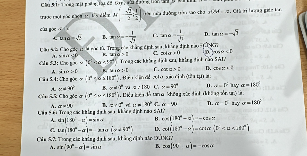 Câu 5.1: Trong mặt phẳng tọa độ Oxy, nửa đường tròn tam U Ban kill
trước một góc nhọn α, lấy điểm M(- sqrt(3)/2 ; 1/2 ) trên nửa đường tròn sao cho xOM=alpha. Giá trị lượng giác tan
của góc α là:
A. tan alpha =sqrt(3) B. tan alpha =- 1/sqrt(3)  C. tan alpha = 1/sqrt(3)  D. tan alpha =-sqrt(3)
Câu 5.2: Cho góc α là góc tù. Trong các khẳng định sau, khẳng định nào ĐÚNG?
A. sin alpha <0</tex> B. tan alpha >0 C. cot alpha >0 D. cos alpha <0</tex>
Câu 5.3: Cho góc α (0^0 <90^0). Trong các khẳng định sau, khẳng định nào SAI?
A. sin alpha >0 B. tan alpha >0 C. cot alpha >0 D. cos alpha <0</tex>
Câu 5.4: Cho góc alpha (0°≤ alpha ≤ 180°). Điều kiện đề cotα xác định (that ontadot 1) là:
A. alpha != 90° B. alpha != 0^0 và alpha != 180° C. alpha =90° D. alpha =0^0 hay alpha =180°
Câu 5.5: Cho góc alpha (0°≤ alpha ≤ 180°). Điều kiện đề tan α không xác định (không tồn tại) là:
A. alpha != 90° B. alpha != 0^0 và alpha != 180° C. alpha =90° D. alpha =0^0 hay alpha =180°
Câu 5.6: Trong các khẳng định sau, khẳng định nào SAI?
B.
A. sin (180°-alpha )=sin alpha cos (180°-alpha )=-cos alpha
C. tan (180°-alpha )=-tan alpha (alpha != 90°) D. cot (180^0-alpha )=cot alpha (0^0 <180^0)
Câu 5.7: Trong các khẳng định sau, khẳng định nào ĐÚNG?
B.
A. sin (90°-alpha )=sin alpha cos (90°-alpha )=-cos alpha