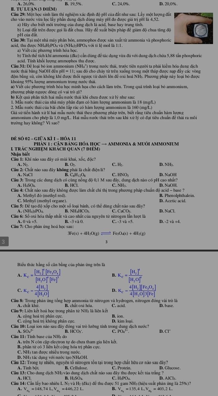 A. 26,0%. B. 19,5% . C. 24.0% . D. 20,0% .
II. Tự Luận (3 điÊM)
Câu 29: Một học sinh làm thí nghiệm xác định độ pH của đất như sau: Lẩy một lượng đất
cho vào nước vừa lọc lấy phần dung dịch dùng máy pH đo được giá trị pH là 4,52.
a) Hãy cho biết môi trường của dung dịch là acid, base hay trung tính.
b) Loại đất trên được gọi là đất chua. Hãy đề xuất biện pháp để giảm độ chua tăng độ
pH của đất.
Câu 30: Tại một nhà máy phân bón, ammophos được sản xuất từ ammonia và phosphoric
acid, thu được NH₄H₂PO₄ và (NH₄)₂HPO₄ với tỉ lệ mol là 1:1.
a) Viết các phương trình hóa học.
b) Tính thể tích khí ammonia (đkc) cần dùng đề tác dụng vừa đủ với dung dịch chứa 5,88 tấn phosphoric
acid. Tính khối lượng ammophos thu được.
Câu 31: Để loại bỏ ion ammonium (NH₄*) trong nước thải, trước tiên người ta phải kiểm hóa dung dịch
nước thải bằng NaOH đến H=11 1; sau đó cho chảy từ trên xuống trong một tháp được nạp đầy các vòng
đệm bằng sứ, còn không khí được thổi ngược từ dưới lên để oxi hoá NH₃. Phương pháp này loại bỏ được
khoảng 95% lượng ammonium trong nước thải.
a) Viết các phương trình hóa học minh họa cho cách làm trên. Trong quá trình loại bỏ ammonium,
phương pháp ngược dòng có vai trò gì?
b) Kết quả phân tích hai mẫu nước thải khi chưa được xử lý như sau:
1. Mẫu nước thải của nhà máy phân đạm có hàm lượng ammonium là 18 (mg/L)
2. Mẫu nước thải của bãi chôn Iấp rác có hàm lượng ammonium là 160 (mg/L)
Giả sứ tiến hành xứ lí hai mẫu nước thải theo phương pháp trên, biết rằng tiêu chuẩn hàm lượng
ammonium cho phép là 1,0 mg/L. Hai mẫu nước thái trên sau khi xứ lý có đạt tiêu chuẩn đề thải ra môi
trường hay không? Vì sao?
Đề Số 02 - giữa Kì I - hóa 11
phÂN 1 : CÂN BẢNG HÓA HQC → AMMONIA & MUÔI AMMONIUM
1 trÁC nGHIệM khácH QUAN (7 điém)
Nhận biết
Câu 1: Khí nào sau đây có mùi khai, xốc, độc?
A. N2. B. O2. C. H₂. D. NH3.
Câu 2: Chất nào sau đây không phải là chất điện li?
A. NaCl B. C_6H_12O_6 C. HNO_3 D. NaOH
Câu 3: Trong các dung dịch có cùng nồng độ 0,1 M sau đây, dung dịch nào có pH cao nhất?
A. H₂SO₄. B. HCl. C. NH₃. D. NaOH.
Câu 4: Chất nào sau đây không được làm chất chi thị trong phương pháp chuẩn độ acid - base ?
A. Methyl đỏ (methyl red). B. Phenolphthalein.
C. Methyl (methyl organe). D. Acetic acid.
Câu 5: Để tao đô xốp cho một số loai bánh, có thể dùng chất nào sau đây?
A. (NH₄)3PO₄. B. NH₄HCO₃. C. CaCO₃. D. NaCl.
Câu 6: Số oxi hóa thắp nhất và cao nhất của nguyên tứ nitrogen lần lượt là
A.0va+5. B. -3va0. C. -3va+5. D. -2 và +4.
Câu 7: Cho phản ứng hoá học sau:
3Fe(s)+4H_2O(g)leftharpoons Fe_3O_4(s)+4H_2(g)
3
3
Biểu thức hằng số cân bằng của phản ứng trên là
A. K_c=frac [H_2]^4[Fe_3O_4][H_2O]^4[Fe]^3 K_c=frac [H_2]^4[H_2O]^4
B.
C. K_c=frac 4[H_2]4[H_2O] K_c=frac 4[H_2][Fe_3O_4]4[H_2O]3[Fe]
D.
Câu 8: Trong phản ứng tổng hợp ammonia từ nitrogen và hydrogen, nitrogen đóng vài trò là
A. chất khử. B. chất oxi hóa. C. acid. D. base.
Câu 9: Liên kết hoá học trong phân tử NH₃ là liên kết
A. cộng hoá trị phân cực. B. ion.
C. cộng hoả trị không phân cực. D. kim loại.
Câu 10: Loại ion nào sau đây đóng vai trò lưỡng tính trong dung dịch nước?
A. SO_4^((2-) B. HCO_3^-. C. PO_4^(3-) D. Cl¯
Câu 11: Tính base của NH3 do
A. trên N còn cặp electron tự do chưa tham gia liên kết.
B. phân tử có 3 liên kết cộng hóa trị phân cực.
C. NH3 tan được nhiều trong nước.
D. NH3 tác dụng với nước tạo NH₄OH.
Câu 12: Trong tự nhiên, nguyên tổ nitrogen tồn tại trong hợp chất hữu cơ nào sau đây?
A. Tinh bột. B. Cellulose. C. Protein D. Glucose.
Câu 13:Cl ho dung dịch NH_3)vac o dung dịch chất nào sau đây thu được kết tủa trắng ?
A. HC 1 B. H₂SO₄. C. H₃PO₄. D. AlCl₃.
Câu 14: Cần lấy bao nhiêu L N₂ và H₂ (đkc) để thu được 51 gam NH₃ (hiệu suất phản ứng là 25%)?
A. V_N_2=148,74L,V_H_2=446,22L. B. V_N_2=135,4L,V_H_2=403,2L.