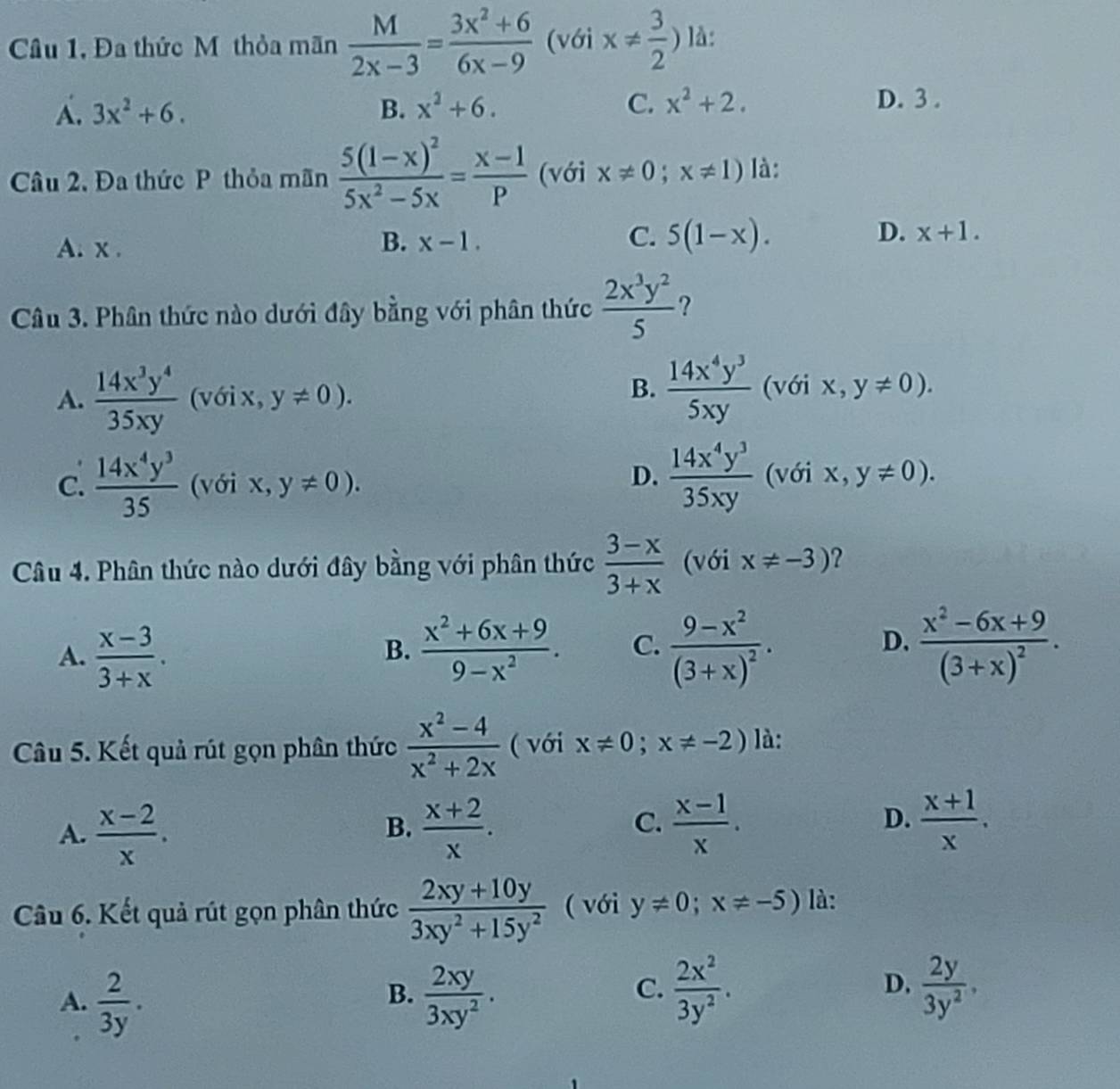 Câu 1, Đa thức M thỏa mãn  M/2x-3 = (3x^2+6)/6x-9  (với x!=  3/2 ) là:
A. 3x^2+6. B. x^2+6. C. x^2+2. D. 3 .
Câu 2, Đa thức P thỏa mãn frac 5(1-x)^25x^2-5x= (x-1)/P  (với x!= 0;x!= 1) là:
A. x .
B. x-1. C. 5(1-x). D. x+1.
Câu 3. Phân thức nào dưới đây bằng với phân thức  2x^3y^2/5  ?
A.  14x^3y^4/35xy  (với x, y!= 0).
B.  14x^4y^3/5xy  (với X.., y!= 0).
D.  14x^4y^3/35xy 
C.  14x^4y^3/35  (với X y!= 0). (với , y!= 0).
Câu 4. Phân thức nào dưới đây bằng với phân thức  (3-x)/3+x  (với x!= -3) 2
A.  (x-3)/3+x .  (x^2+6x+9)/9-x^2 . C. frac 9-x^2(3+x)^2. frac x^2-6x+9(3+x)^2.
B.
D.
Câu 5. Kết quả rút gọn phân thức  (x^2-4)/x^2+2x  ( với x!= 0;x!= -2) là:
A.  (x-2)/x .  (x+2)/x .  (x-1)/x .  (x+1)/x .
B.
C.
D.
Câu 6. Kết quả rút gọn phân thức  (2xy+10y)/3xy^2+15y^2  ( với y!= 0;x!= -5) là:
B.
A.  2/3y .  2xy/3xy^2 .
C.  2x^2/3y^2 .  2y/3y^2 ,
D.