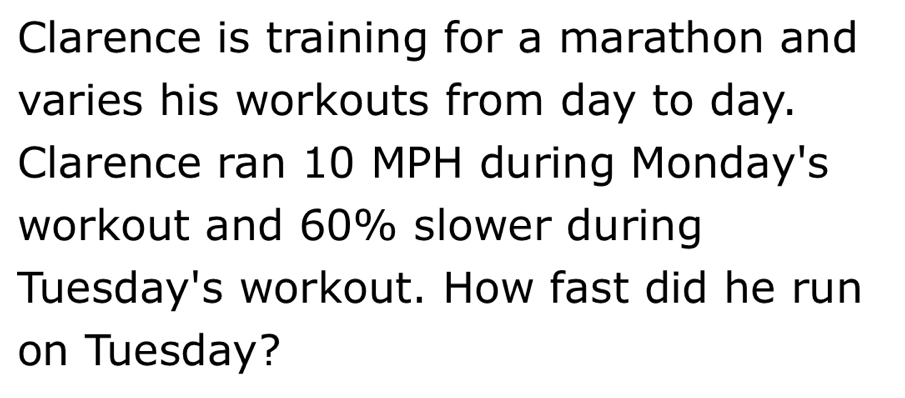 Clarence is training for a marathon and 
varies his workouts from day to day. 
Clarence ran 10 MPH during Monday's 
workout and 60% slower during 
Tuesday's workout. How fast did he run 
on Tuesday?