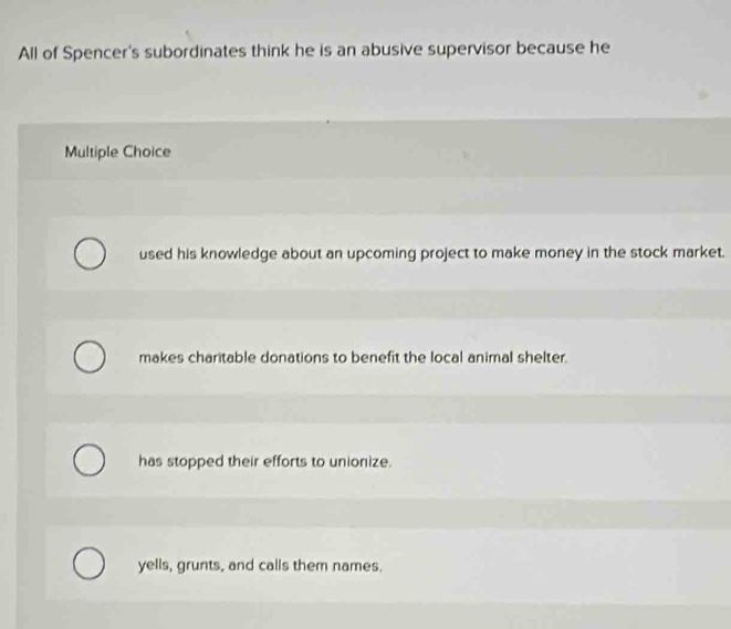 All of Spencer's subordinates think he is an abusive supervisor because he
Multiple Choice
used his knowledge about an upcoming project to make money in the stock market.
makes charitable donations to benefit the local animal shelter.
has stopped their efforts to unionize.
yells, grunts, and calls them names.