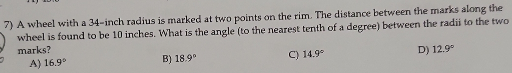 A wheel with a 34-inch radius is marked at two points on the rim. The distance between the marks along the
wheel is found to be 10 inches. What is the angle (to the nearest tenth of a degree) between the radii to the two
marks? 12.9°
A) 16.9°
B) 18.9° C) 14.9° D)