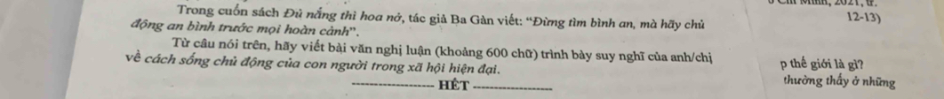 Trong cuốn sách Đủ nắng thì hoa nở, tác giả Ba Gàn viết: “Đừng tìm bình an, mà hãy chủ 
12-13) 
động an bình trước mọi hoàn cảnh''. 
Từ câu nói trên, hãy viết bài văn nghị luận (khoảng 600 chữ) trình bày suy nghĩ của anh/chị 
về cách sống chủ động của con người trong xã hội hiện đại. p thế giới là gì? thường thấy ở những 
hét