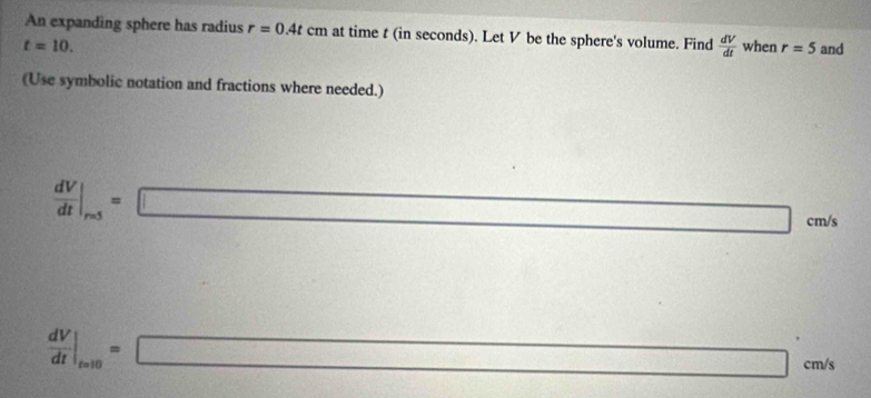 An expanding sphere has radius r=0.4tcm at time t (in seconds). Let V be the sphere's volume. Find  dV/dt 
t=10. when r=5 and 
(Use symbolic notation and fractions where needed.)
 dV/dt |_r=5=□ cm/s
 dV/dt |_t=10=□ c m/s