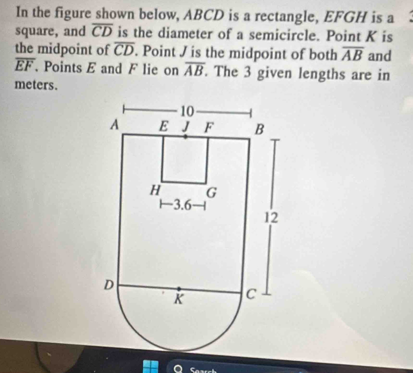 In the figure shown below, ABCD is a rectangle, EFGH is a 
square, and overline CD is the diameter of a semicircle. Point K is 
the midpoint of overline CD. Point J is the midpoint of both overline AB and
overline EF Points E and F lie on overline AB. The 3 given lengths are in 
meters.