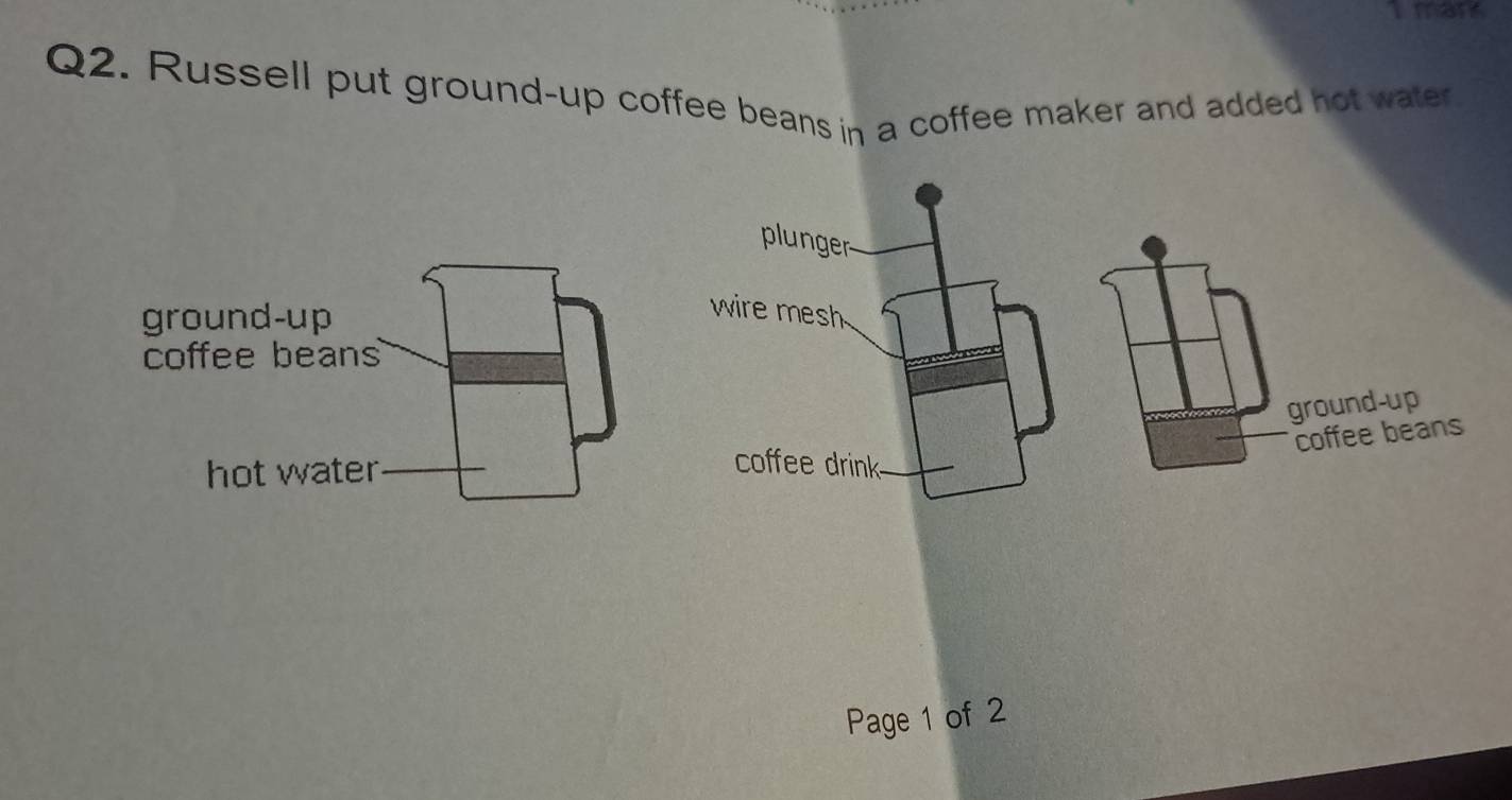 mans 
Q2. Russell put ground-up coffee beans in a coffee maker and added hot water 
plunger 
wire mesh 
ground-up 
coffee beans 
coffee drink 
Page 1 of 2