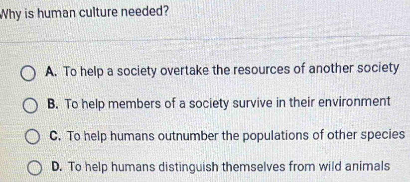 Why is human culture needed?
A. To help a society overtake the resources of another society
B. To help members of a society survive in their environment
C. To help humans outnumber the populations of other species
D. To help humans distinguish themselves from wild animals