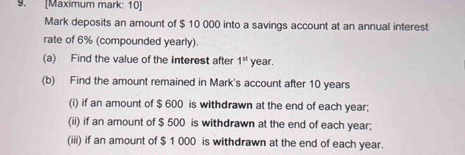 [Maximum mark: 10] 
Mark deposits an amount of $ 10 000 into a savings account at an annual interest 
rate of 6% (compounded yearly). 
(a) Find the value of the interest after 1^(st) year. 
(b) Find the amount remained in Mark's account after 10 years
(i) if an amount of $ 600 is withdrawn at the end of each year; 
(ii) if an amount of $ 500 is withdrawn at the end of each year; 
(iii) if an amount of $ 1 000 is withdrawn at the end of each year.