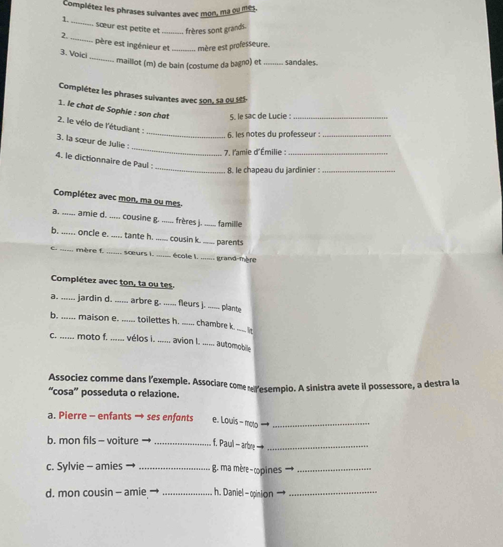 Complétez les phrases suívantes avec mon, ma ou mes.
1. _sœur est petite et _frères sont grands.
2. _père est ingénieur et _mère est professeure.
_
3. Voici
maillot (m) de bain (costume da bagno) et _sandales.
Complétez les phrases suivantes avec son, sa ou ses
1. le chat de Sophie : son chat
5. le sac de Lucie :_
2. le vélo de l'étudiant :
_6. les notes du professeur :_
_
3. la sœur de Julie :
7. l'amie d'Émilie :_
_
4. le dictionnaire de Paul :
8. le chapeau du jardinier :_
Complétez avec mon, ma ou mes.
a. _amie d. ..... cousine g. _frères j. ...... famille
b. _. oncle e. .....  tante h. _cousin k. ... ... parents
c._ mère f. _sœurs i. _école l. ....... grand-mère
Complétez avec ton, ta ou tes.
a. ...... jardin d. ...... arbre g. ...... fleurs j. ...... plante
b. _maison e. ..... toilettes h. ...... chambre k. _lit
C. ... moto f. ...... vélos i. ...... avion l. ...... automobile
Associez comme dans l’exemple. Associare come nell’esempio. A sinistra avete il possessore, a destra la
“cosa” posseduta o relazione.
a. Pierre - enfants → ses enfants e. Louis - moto_
b. mon fils - voiture_
f. Paul - arbre_
c. Sylvie - amies_
g. ma mère- copines_
d. mon cousin - amie _h. Daniel - opinion_