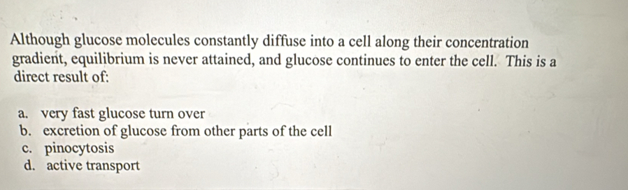 Although glucose molecules constantly diffuse into a cell along their concentration
gradient, equilibrium is never attained, and glucose continues to enter the cell. This is a
direct result of:
a. very fast glucose turn over
b. excretion of glucose from other parts of the cell
c. pinocytosis
d. active transport