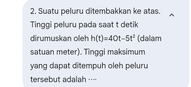 Suatu peluru ditembakkan ke atas. 
Tinggi peluru pada saat t detik 
dirumuskan oleh h(t)=40t-5t^2 (dalam 
satuan meter). Tinggi maksimum 
yang dapat ditempuh oleh peluru 
tersebut adalah ···⋅