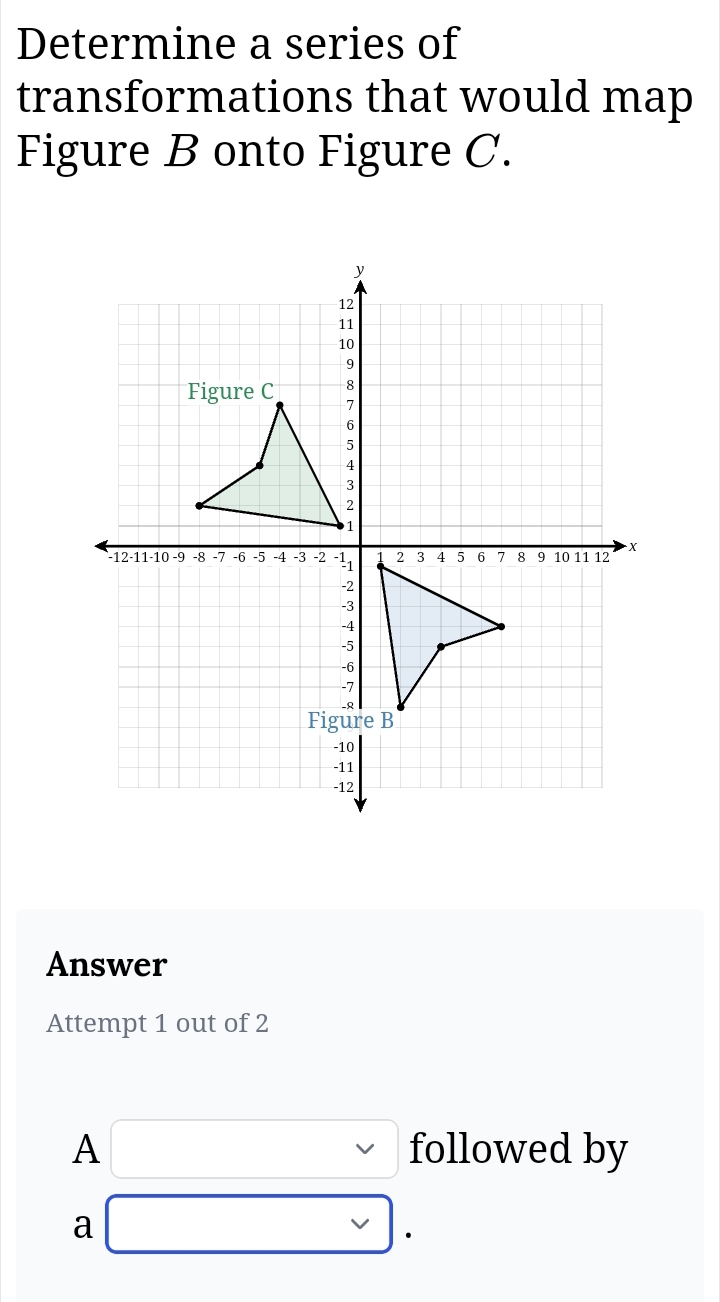 Determine a series of 
transformations that would map 
Figure B onto Figure C. 
Answer 
Attempt 1 out of 2 
A □ : followed by 
a * .