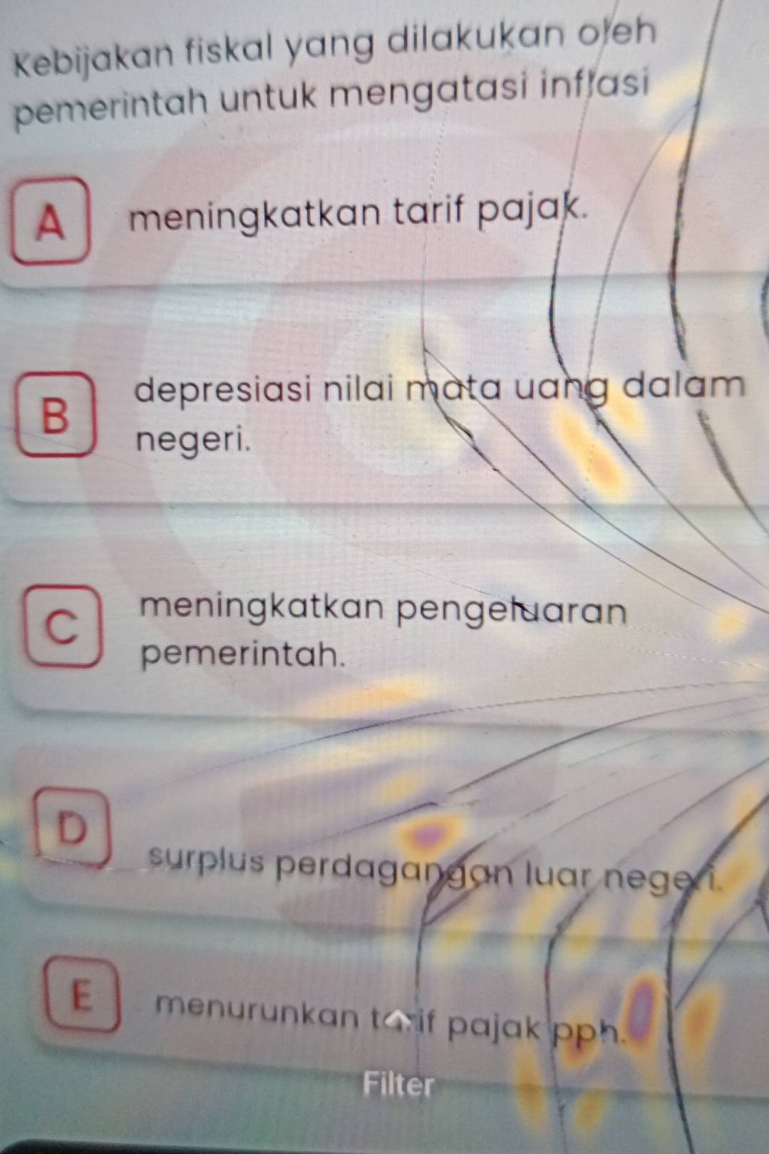 Kebijakan fiskal yang dilakukan oeh
pemerintah untuk mengatasi inflasi
A meningkatkan tarif pajak.
B
depresiasi nilai mata uang dalam 
negeri.
C
meningkatkan pengełuaran
pemerintah.
D
surplus perdagangan luar nege i
E menurunkan tarif pajak pph.
Filter