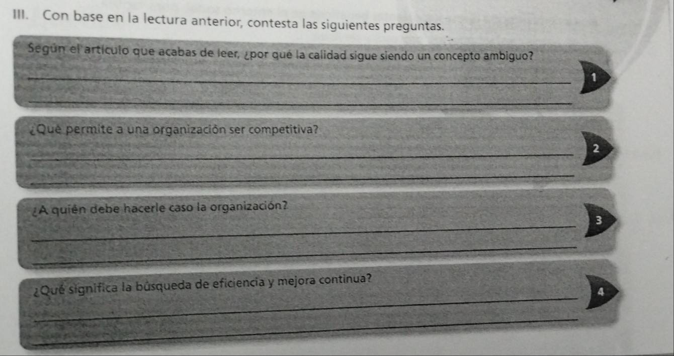 Con base en la lectura anterior, contesta las siguientes preguntas. 
Según el artículo que acabas de leer, ¿por qué la calidad sigue siendo un concepto ambiguo? 
_ 
1 
_ 
_ 
¿Que permite a una organización ser competitiva? 
_ 
2 
_ 
¿A quién debe hacerle caso la organización? 
_ 
3 
_ 
_ 
¿Qué significa la búsqueda de eficiencia y mejora continua? 
4 
_