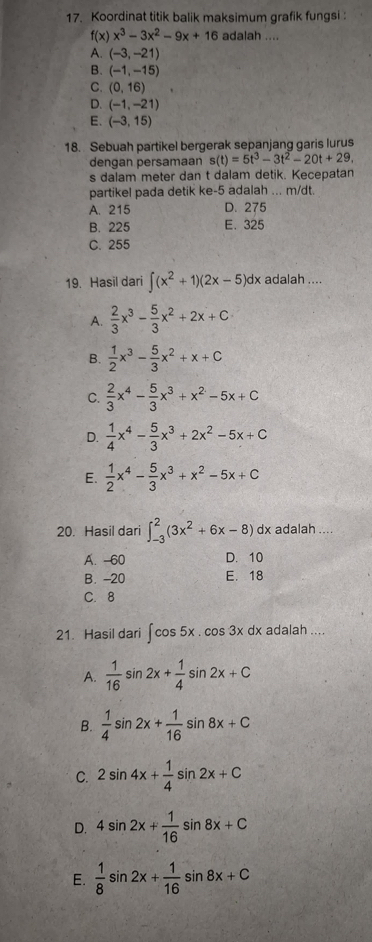 Koordinat titik balik maksimum grafik fungsi :
f(x)x^3-3x^2-9x+16 adalah ....
A. (-3,-21)
B. (-1,-15)
C. (0,16)
D. (-1,-21)
E. (-3,15)
18. Sebuah partikel bergerak sepanjang garis lurus
dengan persamaan s(t)=5t^3-3t^2-20t+29,
s dalam meter dan t dalam detik. Kecepatan
partikel pada detik ke-5 adalah ... m/dt.
A. 215 D. 275
B. 225 E. 325
C. 255
19. Hasil dari ∈t (x^2+1)(2x-5)dx k adalah ....
A.  2/3 x^3- 5/3 x^2+2x+C
B.  1/2 x^3- 5/3 x^2+x+C
C.  2/3 x^4- 5/3 x^3+x^2-5x+C
D.  1/4 x^4- 5/3 x^3+2x^2-5x+C
E.  1/2 x^4- 5/3 x^3+x^2-5x+C
20. Hasil dari ∈t _(-3)^2(3x^2+6x-8)dx adalah ....
A. -60 D. 10
B. -20 E. 18
C. 8
21. Hasil dari ∈t cos 5x.cos 3xdx adalah ....
A.  1/16 sin 2x+ 1/4 sin 2x+C
B.  1/4 sin 2x+ 1/16 sin 8x+C
C. 2sin 4x+ 1/4 sin 2x+C
D. 4sin 2x+ 1/16 sin 8x+C
E.  1/8 sin 2x+ 1/16 sin 8x+C