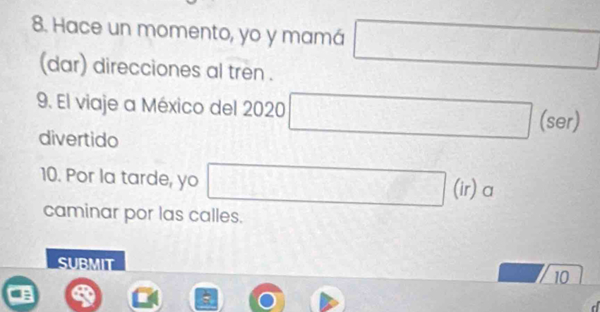 Hace un momento, yo y mamá □ 
(dar) direcciones al tren . 
9. El viaje a México del 2020 □  □ (ser) 
divertido 
10. Por la tarde, yo 
□ (ir) a 
caminar por las calles. 
SUBMIT 
10