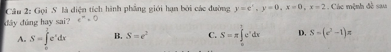 Gọi S là diện tích hình phẳng giới hạn bởi các đường y=e^x, y=0, x=0, x=2. Các mệnh đề sau
dây đúng hay sai?
A. S=∈tlimits _0^(2e^x)dx
B. S=e^2 C. S=π ∈tlimits _0^(2e^x)dx
D. S=(e^2-1)π