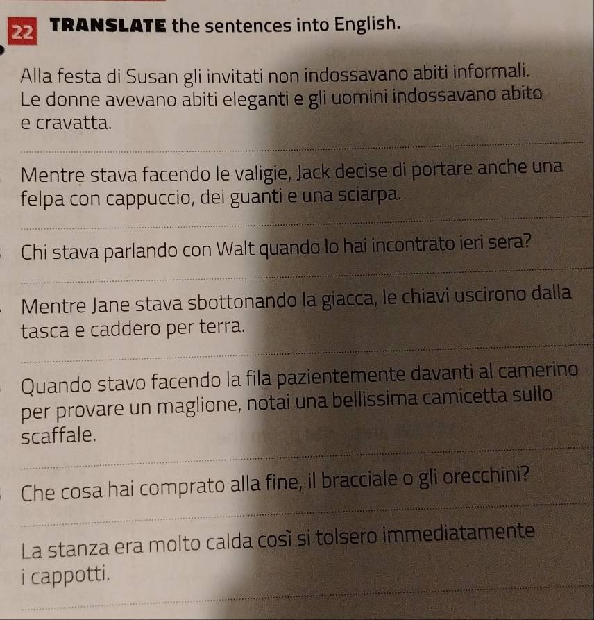 TRANSLATE the sentences into English. 
Alla festa di Susan gli invitati non indossavano abiti informali. 
Le donne avevano abiti eleganti e gli uomini indossavano abito 
e cravatta. 
_ 
Mentre stava facendo le valigie, Jack decise di portare anche una 
_ 
felpa con cappuccio, dei guanti e una sciarpa. 
_ 
Chi stava parlando con Walt quando lo hai incontrato ieri sera? 
Mentre Jane stava sbottonando la giacca, le chiavi uscirono dalla 
_ 
tasca e caddero per terra. 
Quando stavo facendo la fila pazientemente davanti al camerino 
per provare un maglione, notai una bellissima camicetta sullo 
_ 
scaffale. 
_ 
Che cosa hai comprato alla fine, il bracciale o gli orecchini? 
La stanza era molto calda così si tolsero immediatamente 
_ 
i cappotti.