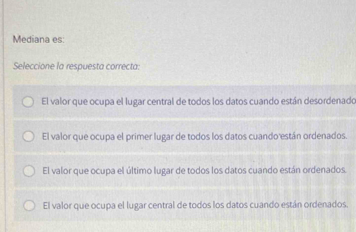 Mediana es:
Seleccione la respuesta correcta:
El valor que ocupa el lugar central de todos los datos cuando están desordenado
El valor que ocupa el primer lugar de todos los datos cuando están ordenados.
El valor que ocupa el último lugar de todos los datos cuando están ordenados.
El valor que ocupa el lugar central de todos los datos cuando están ordenados.