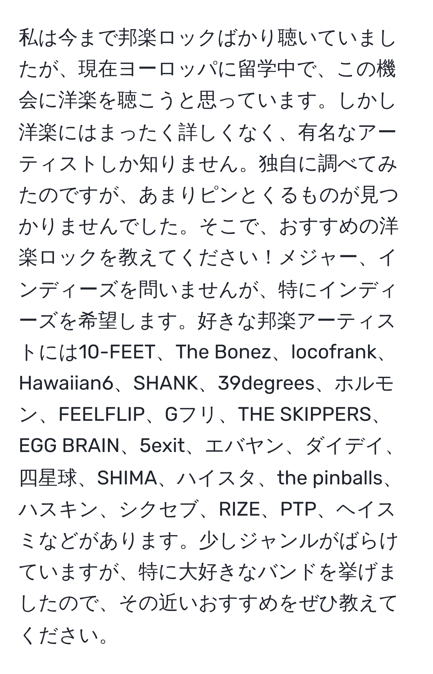 私は今まで邦楽ロックばかり聴いていましたが、現在ヨーロッパに留学中で、この機会に洋楽を聴こうと思っています。しかし洋楽にはまったく詳しくなく、有名なアーティストしか知りません。独自に調べてみたのですが、あまりピンとくるものが見つかりませんでした。そこで、おすすめの洋楽ロックを教えてください！メジャー、インディーズを問いませんが、特にインディーズを希望します。好きな邦楽アーティストには10-FEET、The Bonez、locofrank、Hawaiian6、SHANK、39degrees、ホルモン、FEELFLIP、Gフリ、THE SKIPPERS、EGG BRAIN、5exit、エバヤン、ダイデイ、四星球、SHIMA、ハイスタ、the pinballs、ハスキン、シクセブ、RIZE、PTP、ヘイスミなどがあります。少しジャンルがばらけていますが、特に大好きなバンドを挙げましたので、その近いおすすめをぜひ教えてください。