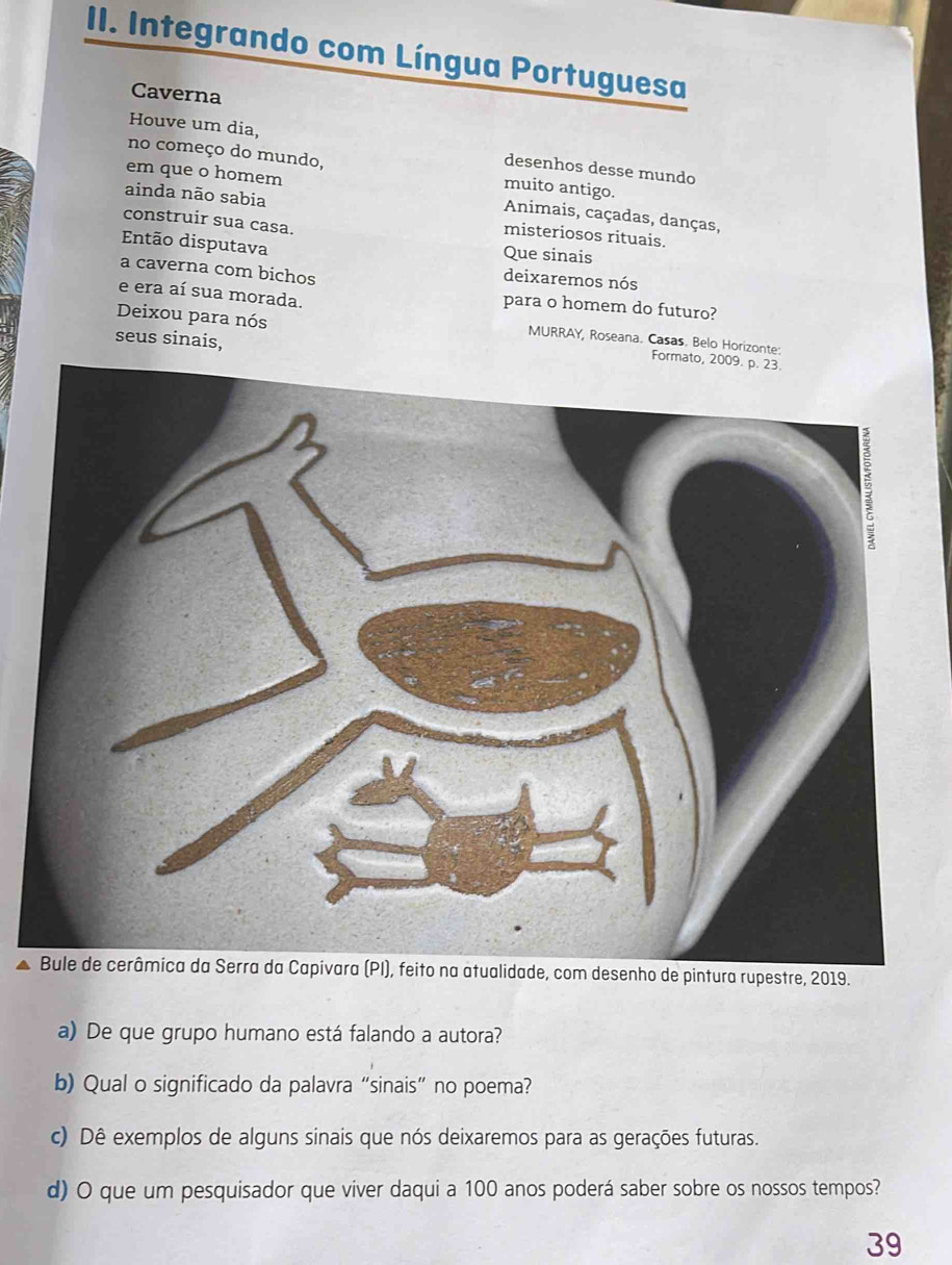 Integrando com Língua Portuguesa 
Caverna 
Houve um dia, desenhos desse mundo 
no começo do mundo, muito antigo. 
em que o homem Animais, caçadas, danças, 
ainda não sabia misteriosos rituais. 
construir sua casa. 
Então disputava 
Que sinais 
a caverna com bichos 
deixaremos nós 
e era aí sua morada. para o homem do futuro? 
Deixou para nós MURRAY, Roseana. Casas. Belo Horizonte: 
seus sinais, 
desenho de pintura rupestre, 2019. 
a) De que grupo humano está falando a autora? 
b) Qual o significado da palavra “sinais” no poema? 
c) Dê exemplos de alguns sinais que nós deixaremos para as gerações futuras. 
d) O que um pesquisador que viver daqui a 100 anos poderá saber sobre os nossos tempos? 
39