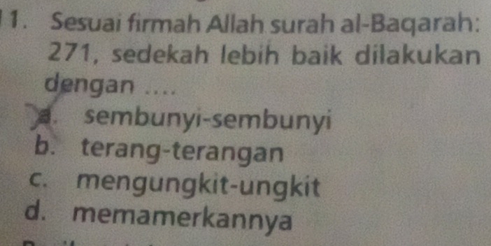 Sesuai firmah Allah surah al-Baqarah:
271, sedekah lebih baik dilakukan
dengan ....
a sembunyi-sembunyi
b. terang-terangan
c. mengungkit-ungkit
d. memamerkannya